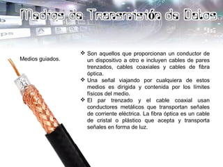 Medios guiados.
 Son aquellos que proporcionan un conductor de
un dispositivo a otro e incluyen cables de pares
trenzados, cables coaxiales y cables de fibra
óptica.
 Una señal viajando por cualquiera de estos
medios es dirigida y contenida por los límites
físicos del medio.
 El par trenzado y el cable coaxial usan
conductores metálicos que transportan señales
de corriente eléctrica. La fibra óptica es un cable
de cristal o plástico que acepta y transporta
señales en forma de luz.
 