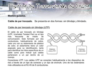 Medios guiados.
Cable de par trenzado. Se presenta en dos formas: sin blindaje y blindado.
Cable de par trenzado sin blindaje (UTP)
El cable de par trenzado sin blindaje
(UTP, Unshieled Twisted Pair) es el tipo
más frecuente de medio de
comunicación. Está formado por dos
conductores, habitualmente de cobre,
cada uno con su aislamiento de plástico
de color, el aislamiento tiene un color
asignado para su identificación, tanto
para identificar los hilos específicos de un
cable como para indicar qué cables
pertenecen a un par dentro de un
manojo.
Conectores UTP. Los cables UTP se conectan habitualmente a los dispositivo de
red a través de un tipo de conector y un tipo de enchufe. Uno de los estándares
más utilizados es el RJ 45 de 8 conductores.
 
