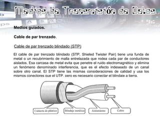 Medios guiados.
Cable de par trenzado.
Cable de par trenzado blindado (STP)
El cable de par trenzado blindado (STP, Shieled Twister Pair) tiene una funda de
metal o un recubrimiento de malla entrelazada que rodea cada par de conductores
aislados. Esa carcasa de metal evita que penetre el ruido electromagnético y elimina
un fenómeno denominado interferencia, que es el efecto indeseado de un canal
sobre otro canal. El STP tiene las mismas consideraciones de calidad y usa los
mismos conectores que el UTP, pero es necesario conectar el blindaje a tierra.
 