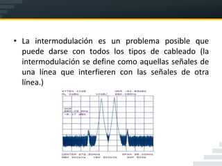 • La intermodulación es un problema posible que
  puede darse con todos los tipos de cableado (la
  intermodulación se define como aquellas señales de
  una línea que interfieren con las señales de otra
  línea.)
 