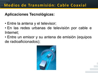 Medios de Transmisión: Cable Coaxial

Aplicaciones Tecnológicas:

• Entre la antena y el televisor;
• En las redes urbanas de televisión por cable e
Internet;
• Entre un emisor y su antena de emisión (equipos
de radioaficionados);
 