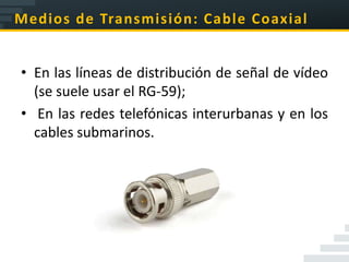 Medios de Transmisión: Cable Coaxial


• En las líneas de distribución de señal de vídeo
  (se suele usar el RG-59);
• En las redes telefónicas interurbanas y en los
  cables submarinos.
 