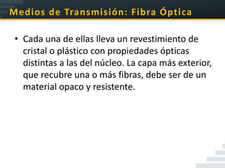 Medios de Transmisión: Fibra Óptica

 • Cada una de ellas lleva un revestimiento de
   cristal o plástico con propiedades ópticas
   distintas a las del núcleo. La capa más exterior,
   que recubre una o más fibras, debe ser de un
   material opaco y resistente.
 