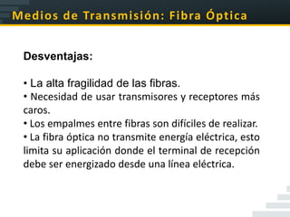 Medios de Transmisión: Fibra Óptica


 Desventajas:

 • La alta fragilidad de las fibras.
 • Necesidad de usar transmisores y receptores más
 caros.
 • Los empalmes entre fibras son difíciles de realizar.
 • La fibra óptica no transmite energía eléctrica, esto
 limita su aplicación donde el terminal de recepción
 debe ser energizado desde una línea eléctrica.
 