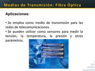 Medios de Transmisión: Fibra Óptica

Aplicaciones:

• Se emplea como medio de transmisión para las
redes de telecomunicaciones.
• Se pueden utilizar como sensores para medir la
tensión, la temperatura, la presión y otros
parámetros.
 