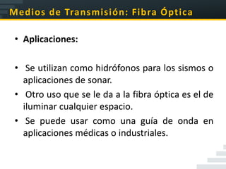 Medios de Transmisión: Fibra Óptica

 • Aplicaciones:

 • Se utilizan como hidrófonos para los sismos o
   aplicaciones de sonar.
 • Otro uso que se le da a la fibra óptica es el de
   iluminar cualquier espacio.
 • Se puede usar como una guía de onda en
   aplicaciones médicas o industriales.
 