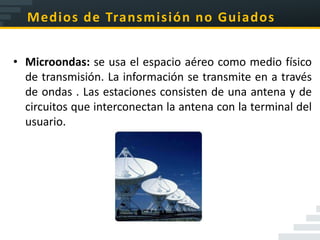 Medios de Transmisión no Guiados


• Microondas: se usa el espacio aéreo como medio físico
  de transmisión. La información se transmite en a través
  de ondas . Las estaciones consisten de una antena y de
  circuitos que interconectan la antena con la terminal del
  usuario.
 