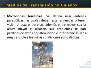 Medios de Transmisión no Guiados

• Microondas Terrestres: Se deben usar antenas
  parabólicas, las cuales deben estar alineadas o tener
  visión directa entre ellas, además entre mayor sea la
  altura mayor el alcance, sus problemas se dan
  perdidas de datos por atenuación e interferencias, y es
  muy sensible a las malas condiciones atmosféricas.
 