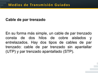 M e d i o s d e Tra n s m i s i ó n G u i a d o s


Cable de par trenzado


En su forma más simple, un cable de par trenzado
consta de dos hilos de cobre aislados y
entrelazados. Hay dos tipos de cables de par
trenzado: cable de par trenzado sin apantallar
(UTP) y par trenzado apantallado (STP).
 