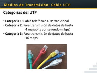 M e d i o s d e Tra n s m i s i ó n : C a b l e U T P

Categorías del UTP
• Categoría 1: Cable telefónico UTP tradicional
• Categoría 2: Para transmisión de datos de hasta
                4 megabits por segundo (mbps)
• Categoría 3: Para transmisión de datos de hasta
                16 mbps
 
