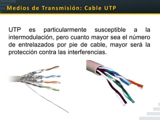 M e d i o s d e Tra n s m i s i ó n : C a b l e U T P


UTP es particularmente susceptible a la
intermodulación, pero cuanto mayor sea el número
de entrelazados por pie de cable, mayor será la
protección contra las interferencias.
 