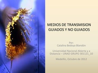 MEDIOS DE TRANSMISION
GUIADOS Y NO GUIADOS


                Por:
      Catalina Bedoya Blandón
   Universidad Nacional Abierta y a
 Distancia – UNAD GRUPO 301121_10
     Medellín, Octubre de 2012
 