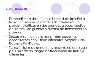CLASIFICACION

   Dependiendo de la forma de conducir la señal a
    través del medio, los medios de transmisión se
    pueden clasificar en dos grandes grupos, medios
    de transmisión guiados y medios de transmisión no
    guiados.
   Según el sentido de la transmisión podemos
    encontrarnos con 3 tipos diferentes: Simplex, Half-
    Duplex y Full-Duplex.
   También los medios de transmisión se caracterizan
    por utilizarse en rangos de frecuencia de trabajo
    diferentes
 