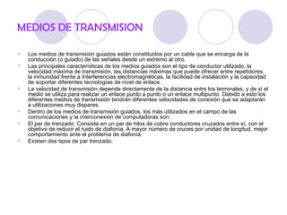 MEDIOS DE TRANSMISION

   Los medios de transmisión guiados están constituidos por un cable que se encarga de la
    conducción (o guiado) de las señales desde un extremo al otro.
   Las principales características de los medios guiados son el tipo de conductor utilizado, la
    velocidad máxima de transmisión, las distancias máximas que puede ofrecer entre repetidores,
    la inmunidad frente a Interferencias electromagnéticas, la facilidad de instalación y la capacidad
    de soportar diferentes tecnologías de nivel de enlace.
   La velocidad de transmisión depende directamente de la distancia entre los terminales, y de si el
    medio se utiliza para realizar un enlace punto a punto o un enlace multipunto. Debido a esto los
    diferentes medios de transmisión tendrán diferentes velocidades de conexión que se adaptarán
    a utilizaciones muy dispares.
   Dentro de los medios de transmisión guiados, los más utilizados en el campo de las
    comunicaciones y la interconexión de computadoras son:
   El par de trenzado: Consiste en un par de hilos de cobre conductores cruzados entre sí, con el
    objetivo de reducir el ruido de diafonía. A mayor número de cruces por unidad de longitud, mejor
    comportamiento ante el problema de diafonía.
   Existen dos tipos de par trenzado:
 