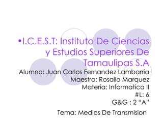 •I.C.E.S.T: Instituto De Ciencias
       y Estudios Superiores De
                   Tamaulipas S.A
Alumno: Juan Carlos Fernandez Lambarria
               Maestro: Rosalio Marquez
                   Materia: Informatica II
                                    #L: 6
                             G&G : 2 “A”
            Tema: Medios De Transmision
 