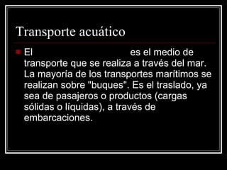 Transporte acuático El  transporte marítimo  es el medio de transporte que se realiza a través del mar. La mayoría de los transportes marítimos se realizan sobre "buques". Es el traslado, ya sea de pasajeros o productos (cargas sólidas o líquidas), a través de embarcaciones.  