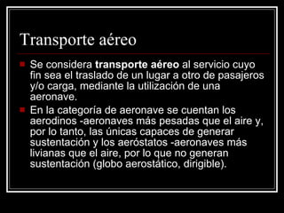 Transporte aéreo Se considera  transporte aéreo  al servicio cuyo fin sea el traslado de un lugar a otro de pasajeros y/o carga, mediante la utilización de una aeronave. En la categoría de aeronave se cuentan los aerodinos -aeronaves más pesadas que el aire y, por lo tanto, las únicas capaces de generar sustentación y los aeróstatos -aeronaves más livianas que el aire, por lo que no generan sustentación (globo aerostático, dirigible). 