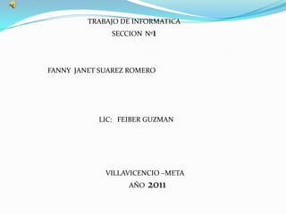 TRABAJO DE INFORMATICA
              SECCION Nº1




FANNY JANET SUAREZ ROMERO




           LIC: FEIBER GUZMAN




             VILLAVICENCIO –META
                  AÑO   2011
 