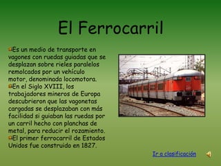    El FerrocarrilEs un medio de transporte en vagones con ruedas guiadas que se desplazan sobre rieles paralelos remolcados por un vehículo motor, denominada locomotora.En el Siglo XVIII, los trabajadores mineros de Europa descubrieron que las vagonetas cargadas se desplazaban con más facilidad si guiaban las ruedas por un carril hecho con planchas de metal, para reducir el rozamiento.El primer ferrocarril de Estados Unidos fue construido en 1827.Ir a clasificación