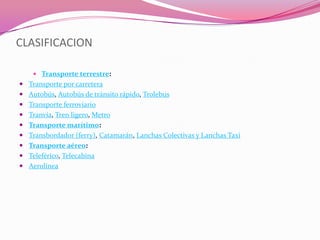 CLASIFICACION

     Transporte terrestre:
 Transporte por carretera
 Autobús, Autobús de tránsito rápido, Trolebus
 Transporte ferroviario
 Tranvía, Tren ligero, Metro
 Transporte marítimo:
 Transbordador (ferry), Catamarán, Lanchas Colectivas y Lanchas Taxi
 Transporte aéreo:
 Teleférico, Telecabina
 Aerolínea
 