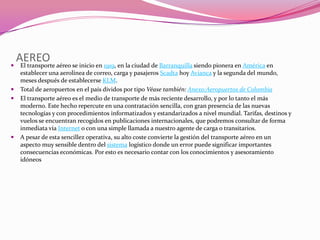 
    AEREO aéreo se inicio en 1919, en la ciudad de Barranquilla siendo pionera en América en
     El transporte
     establecer una aerolínea de correo, carga y pasajeros Scadta hoy Avianca y la segunda del mundo,
     meses después de establecerse KLM.
    Total de aeropuertos en el país dividos por tipo Véase también: Anexo:Aeropuertos de Colombia
    El transporte aéreo es el medio de transporte de más reciente desarrollo, y por lo tanto el más
     moderno. Este hecho repercute en una contratación sencilla, con gran presencia de las nuevas
     tecnologías y con procedimientos informatizados y estandarizados a nivel mundial. Tarifas, destinos y
     vuelos se encuentran recogidos en publicaciones internacionales, que podremos consultar de forma
     inmediata vía Internet o con una simple llamada a nuestro agente de carga o transitarios.
    A pesar de esta sencillez operativa, su alto coste convierte la gestión del transporte aéreo en un
     aspecto muy sensible dentro del sistema logístico donde un error puede significar importantes
     consecuencias económicas. Por esto es necesario contar con los conocimientos y asesoramiento
     idóneos
 