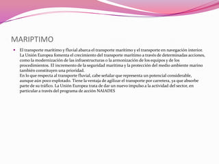 MARIPTIMO
   El transporte marítimo y fluvial abarca el transporte marítimo y el transporte en navegación interior.
    La Unión Europea fomenta el crecimiento del transporte marítimo a través de determinadas acciones,
    como la modernización de las infraestructuras o la armonización de los equipos y de los
    procedimientos. El incremento de la seguridad marítima y la protección del medio ambiente marino
    también constituyen una prioridad.
    En lo que respecta al transporte fluvial, cabe señalar que representa un potencial considerable,
    aunque aún poco explotado. Tiene la ventaja de agilizar el transporte por carretera, ya que absorbe
    parte de su tráfico. La Unión Europea trata de dar un nuevo impulso a la actividad del sector, en
    particular a través del programa de acción NAIADES
 