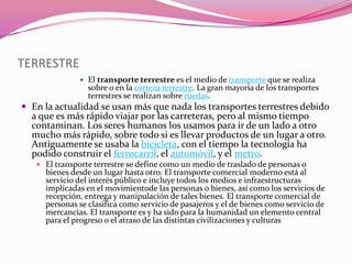 TERRESTRE
                  El transporte terrestre es el medio de transporte que se realiza
                   sobre o en la corteza terrestre. La gran mayoría de los transportes
                   terrestres se realizan sobre ruedas.
 En la actualidad se usan más que nada los transportes terrestres debido
  a que es más rápido viajar por las carreteras, pero al mismo tiempo
  contaminan. Los seres humanos los usamos para ir de un lado a otro
  mucho más rápido, sobre todo si es llevar productos de un lugar a otro.
  Antiguamente se usaba la bicicleta, con el tiempo la tecnología ha
  podido construir el ferrocarril, el automóvil, y el metro.
    El transporte terrestre se define como un medio de traslado de personas o
     bienes desde un lugar hasta otro. El transporte comercial moderno está al
     servicio del interés público e incluye todos los medios e infraestructuras
     implicadas en el movimientode las personas o bienes, así como los servicios de
     recepción, entrega y manipulación de tales bienes. El transporte comercial de
     personas se clasifica como servicio de pasajeros y el de bienes como servicio de
     mercancías. El transporte es y ha sido para la humanidad un elemento central
     para el progreso o el atraso de las distintas civilizaciones y culturas
 