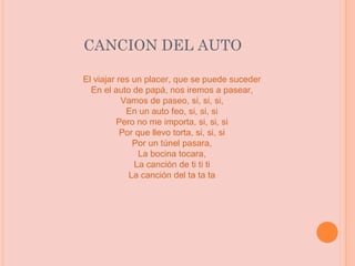 CANCION DEL AUTO El viajar res un placer, que se puede suceder En el auto de papá, nos iremos a pasear, Vamos de paseo, si, si, si, En un auto feo, si, si, si Pero no me importa, si, si, si Por que llevo torta, si, si, si Por un túnel pasara, La bocina tocara, La canción de ti ti ti La canción del ta ta ta 