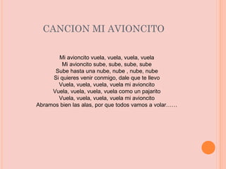 CANCION MI AVIONCITO Mi avioncito vuela, vuela, vuela, vuela Mi avioncito sube, sube, sube, sube Sube hasta una nube, nube , nube, nube Si quieres venir conmigo, dale que te llevo Vuela, vuela, vuela, vuela mi avioncito Vuela, vuela, vuela, vuela como un pajarito Vuela, vuela, vuela, vuela mi avioncito Abramos bien las alas, por que todos vamos a volar…… 