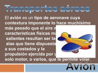 El avión es un tipo de aeronave cuya
contextura imponente lo hace muchísimo
más pesado que el aire mismo y sus
características físicas más
salientes resultan ser las
alas que tiene dispuestas
a sus costados y la
propulsión ejercida por un
solo motor, o varios, que le permite volar.
 