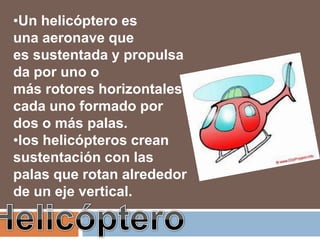•Un helicóptero es
una aeronave que
es sustentada y propulsa
da por uno o
más rotores horizontales,
cada uno formado por
dos o más palas.
•los helicópteros crean
sustentación con las
palas que rotan alrededor
de un eje vertical.
 
