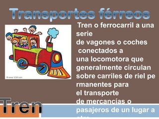 Tren o ferrocarril a una
serie
de vagones o coches
 conectados a
una locomotora que
generalmente circulan
sobre carriles de riel pe
rmanentes para
el transporte
de mercancías o
pasajeros de un lugar a
 