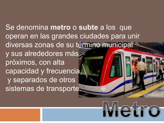 Se denomina metro o subte a los que
operan en las grandes ciudades para unir
diversas zonas de su término municipal
y sus alrededores más
próximos, con alta
capacidad y frecuencia,
 y separados de otros
sistemas de transporte.
 