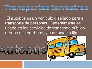 El autobús es un vehículo diseñado para el
transporte de personas. Generalmente es
usado en los servicios de transporte público
urbano e interurbano, y con trayecto fijo.
 