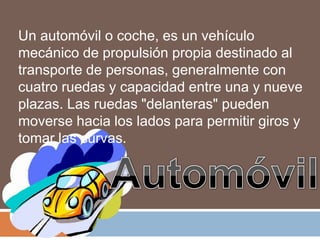Un automóvil o coche, es un vehículo
mecánico de propulsión propia destinado al
transporte de personas, generalmente con
cuatro ruedas y capacidad entre una y nueve
plazas. Las ruedas "delanteras" pueden
moverse hacia los lados para permitir giros y
tomar las curvas.
 