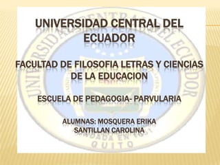 UNIVERSIDAD CENTRAL DEL
            ECUADOR

FACULTAD DE FILOSOFIA LETRAS Y CIENCIAS
           DE LA EDUCACION

    ESCUELA DE PEDAGOGIA- PARVULARIA

         ALUMNAS: MOSQUERA ERIKA
            SANTILLAN CAROLINA
 