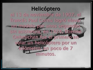 Helicóptero
el 13 de noviembre de 1907, el
francés Paul Cornu logró elevar
un modelo por unos segundos
sin asistencia; en 1924, Etienne
 Oehmichen fue el primero en
  volar un helicóptero por un
    kilómetro, en poco de 7
            minutos.
 
