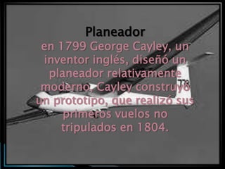 Planeador
 en 1799 George Cayley, un
 inventor inglés, diseñó un
  planeador relativamente
 moderno, Cayley construyó
un prototipo, que realizó sus
     primeros vuelos no
    tripulados en 1804.
 