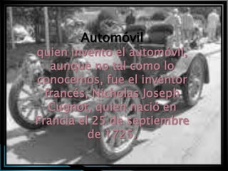 Automóvil
quien invento el automóvil,
   aunque no tal como lo
conocemos, fue el inventor
  francés, Nicholas Joseph
   Cugnot, quien nació en
Francia el 25 de septiembre
          de 1725.
 