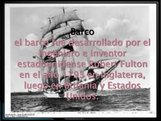 Barco
el barco fue desarrollado por el
      ingeniero e inventor
 estadounidense Robert Fulton
 en el año 1793 en Inglaterra,
   luego en Britania y Estados
            Unidos.
 
