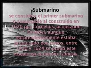 Submarino
se considera el primer submarino
  o sumergible al construido en
 1620 por Cornelius Jacobszoon
         Drebbel, aunque
    sorprendentemente estaba
   propulsado por remos. entre
    1620 y 1624 se probó este
  artículo en el mismo Támesis.
 