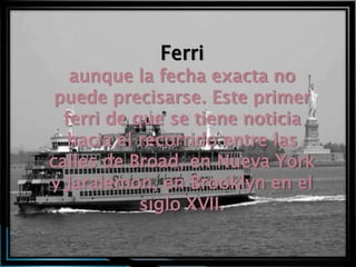 Ferri
   aunque la fecha exacta no
 puede precisarse. Este primer
  ferri de que se tiene noticia
   hacia el recorrido entre las
calles de Broad, en Nueva York
y Jaralemon, en Brooklyn en el
            siglo XVII.
 