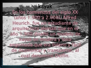 kayak
 En los comienzos del siglo XX
  (años 1.900 a 2.000), Alfred
 Heurich, fue un estudiante de
 arquitectura alemán que en el
año 1.900 diseñó un modelo de
    kayak en madera y lona
engomada que era liviano y fácil
 de desmontar y transportar, al
     cual denominó Delfín.
 