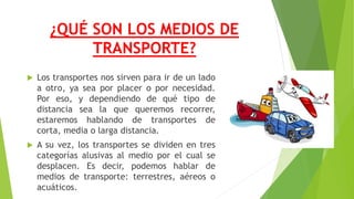 ¿QUÉ SON LOS MEDIOS DE
TRANSPORTE?
 Los transportes nos sirven para ir de un lado
a otro, ya sea por placer o por necesidad.
Por eso, y dependiendo de qué tipo de
distancia sea la que queremos recorrer,
estaremos hablando de transportes de
corta, media o larga distancia.
 A su vez, los transportes se dividen en tres
categorías alusivas al medio por el cual se
desplacen. Es decir, podemos hablar de
medios de transporte: terrestres, aéreos o
acuáticos.
 
