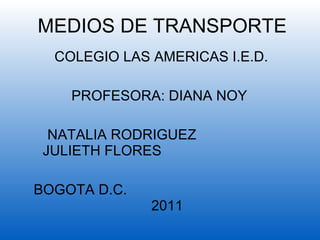MEDIOS DE TRANSPORTE  COLEGIO LAS AMERICAS I.E.D. PROFESORA: DIANA NOY  NATALIA RODRIGUEZ  JULIETH FLORES  BOGOTA D.C.  2011 