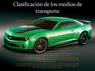 Transporte de Carga
  El transporte de carga es la disciplina que estudia la mejor forma de llevar de un
lugar a otro bienes. Asociado al transporte de carga se tiene la Logística que consiste
   en colocar los productos de importancia en el momento preciso y en el destino
    deseado. La diferencia más grande del transporte de pasajeros es que para el
                transporte de pasajeros el tiempo de viaje y el confort.
     Las empresas que llevan a cabo operaciones de transporte internacional de
  mercancías se denominan transitorios. Existen diversos convenios que regulan los
 términos y condiciones en que se realizan el transporte de las mercancías: quién se
hace responsable de qué gastos, seguros de transporte etc. Los términos más usados
son los llamados Incitar. La Asociación de Transporte Aéreo Internacional regula las
                  condiciones del transporte aéreo de mercancías.
                     [editar] Transporte urbano de pasajeros
El transporte urbano generalmente se clasifica en transporte público y el transporte
 privado. Pese a que también existe transporte urbano de carga, cuando se utiliza el
término sólo, se hace referencia en el transporte de pasajeros. El transporte público
              se diferencia del transporte privado básicamente en que:
             en transporte privado el usuario puede seleccionar la ruta
en transporte privado el usuario puede seleccionar la hora de partida, mientras que
            en transporte público el usuario debe ceñirse a los horarios
en transporte privado el usuario puede inferir en la rapidez del viaje, mientras que
en transporte público el tiempo de viaje está dado por las paradas, los horarios y la
                              velocidad de operación.
en el transporte público el usuario recibe un servicio a cambio de un pago, conocido
 técnicamente como tarifa, mientras que en transporte privado, el usuario opera su
                        vehículo y se hace cargo de sus costos
 