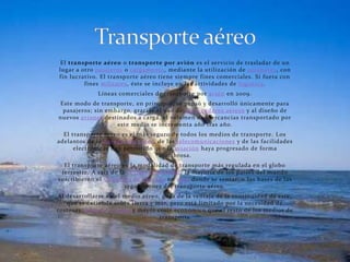 El transporte aéreo o transporte por avión es el servicio de trasladar de un
lugar a otro pasajeros o cargamento, mediante la utilización de aeronaves, con
fin lucrativo. El transporte aéreo tiene siempre fines comerciales. Si fuera con
         fines militares, éste se incluye en las actividades de logística.
              Líneas comerciales de transporte por avión en 2009.
Este modo de transporte, en principio, se pensó y desarrolló únicamente para
 pasajeros; sin embargo, gracias al uso de contenedores aéreos y al diseño de
nuevos aviones destinados a carga, el volumen de mercancías transportado por
                   este medio se incrementa año tras año.
  El transporte aéreo es el más seguro de todos los medios de transporte. Los
adelantos de la navegación aérea, de las telecomunicaciones y de las facilidades
      electrónicas han permitido que la aviación haya progresado de forma
                                   asombrosa.
  El transporte aéreo es la modalidad de transporte más regulada en el globo
 terrestre. A raíz de la II Guerra Mundial, la mayoría de los países del mundo
suscribieron el Convenio de Chicago en 1944 donde se sentaron las bases de las
                        regulaciones del transporte aéreo.
Al desarrollarse en el medio aéreo, goza de la ventaja de la continuidad de éste,
   que se extiende sobre tierra y mar, pero está limitado por la necesidad de
costosas infraestructuras y mayor coste económico que el resto de los medios de
                                   transporte
 