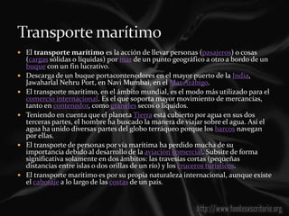  El transporte marítimo es la acción de llevar personas (pasajeros) o cosas
    (cargas sólidas o líquidas) por mar de un punto geográfico a otro a bordo de un
    buque con un fin lucrativo.
   Descarga de un buque portacontenedores en el mayor puerto de la India,
    Jawaharlal Nehru Port, en Navi Mumbai, en el Mar Arábigo.
   El transporte marítimo, en el ámbito mundial, es el modo más utilizado para el
    comercio internacional. Es el que soporta mayor movimiento de mercancías,
    tanto en contenedor, como graneles secos o líquidos.
   Teniendo en cuenta que el planeta Tierra está cubierto por agua en sus dos
    terceras partes, el hombre ha buscado la manera de viajar sobre el agua. Así el
    agua ha unido diversas partes del globo terráqueo porque los barcos navegan
    por ellas.
   El transporte de personas por vía marítima ha perdido mucha de su
    importancia debido al desarrollo de la aviación comercial. Subsite de forma
    significativa solamente en dos ámbitos: las travesías cortas (pequeñas
    distancias entre islas o dos orillas de un río) y los cruceros turísticos.
   El transporte marítimo es por su propia naturaleza internacional, aunque existe
    el cabotaje a lo largo de las costas de un país.
 