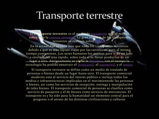 El transporte terrestre es el medio de transporte que se realiza
  sobre o en la corteza terrestre. La gran mayoría de los transportes
                  terrestres se realizan sobre ruedas.
    En la actualidad se usan más que nada los transportes terrestres
  debido a que es más rápido viajar por las carreteras, pero al mismo
tiempo contaminan. Los seres humanos los usamos para ir de un lado
   a otro mucho más rápido, sobre todo si es llevar productos de un
   lugar a otro. Antiguamente se usaba la bicicleta, con el tiempo la
tecnología ha podido construir el ferrocarril, el automóvil, y el metro.
    El transporte terrestre se define como un medio de traslado de
 personas o bienes desde un lugar hasta otro. El transporte comercial
    moderno está al servicio del interés público e incluye todos los
medios e infraestructuras implicadas en el movimientode las personas
o bienes, así como los servicios de recepción, entrega y manipulación
de tales bienes. El transporte comercial de personas se clasifica como
 servicio de pasajeros y el de bienes como servicio de mercancías. El
transporte es y ha sido para la humanidad un elemento central para el
     progreso o el atraso de las distintas civilizaciones y culturas
 