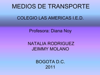 MEDIOS DE TRANSPORTE
 COLEGIO LAS AMERICAS I.E.D.

     Profesora: Diana Noy

     NATALIA RODRIGUEZ
      JEIMMY MOLANO

        BOGOTA D.C.
           2011
 